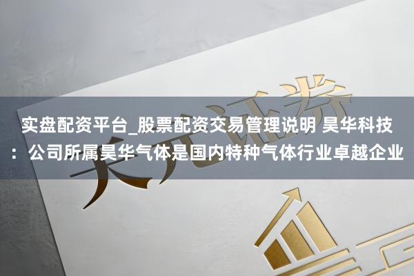 实盘配资平台_股票配资交易管理说明 昊华科技：公司所属昊华气体是国内特种气体行业卓越企业