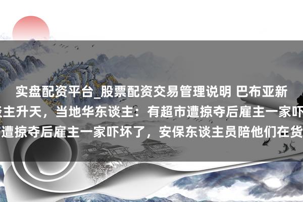 实盘配资平台_股票配资交易管理说明 巴布亚新几内亚骚乱已致15东谈主升天，当地华东谈主：有超市遭掠夺后雇主一家吓坏了，安保东谈主员陪他们在货仓过夜