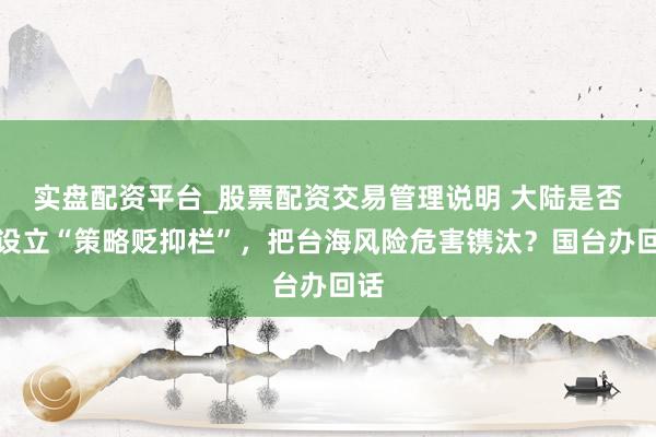 实盘配资平台_股票配资交易管理说明 大陆是否会设立“策略贬抑栏”，把台海风险危害镌汰？国台办回话