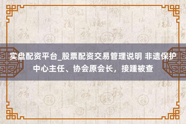 实盘配资平台_股票配资交易管理说明 非遗保护中心主任、协会原会长，接踵被查
