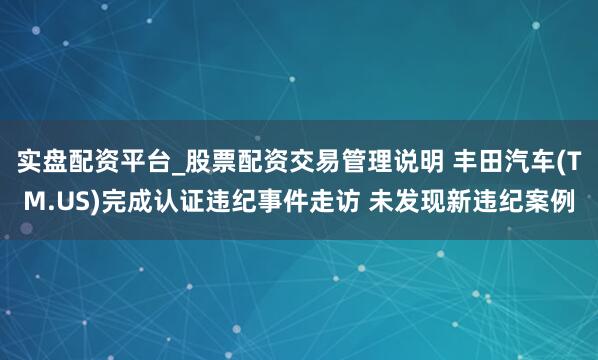 实盘配资平台_股票配资交易管理说明 丰田汽车(TM.US)完成认证违纪事件走访 未发现新违纪案例