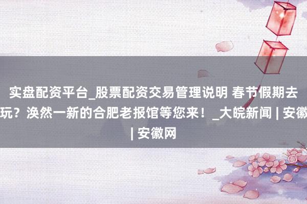 实盘配资平台_股票配资交易管理说明 春节假期去哪玩？涣然一新的合肥老报馆等您来！_大皖新闻 | 安徽网