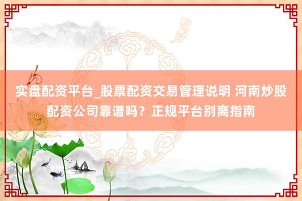实盘配资平台_股票配资交易管理说明 河南炒股配资公司靠谱吗？正规平台别离指南