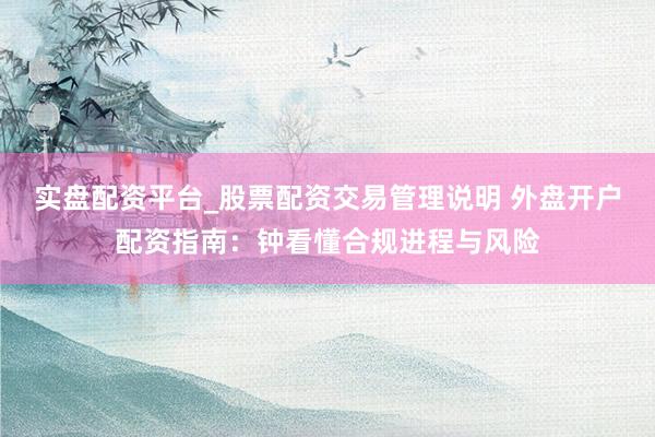 实盘配资平台_股票配资交易管理说明 外盘开户配资指南：钟看懂合规进程与风险