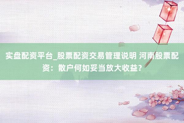 实盘配资平台_股票配资交易管理说明 河南股票配资：散户何如妥当放大收益？