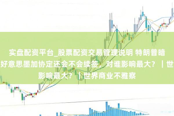 实盘配资平台_股票配资交易管理说明 特朗普暗里推敲退出的好意思墨加协定还会不会续签，对谁影响最大？｜世界商业不雅察