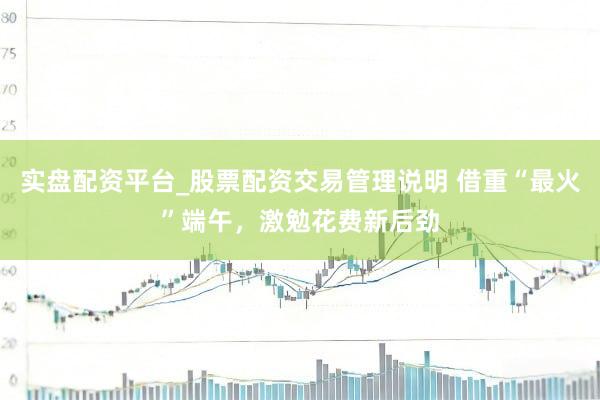实盘配资平台_股票配资交易管理说明 借重“最火”端午,激勉花费新后劲