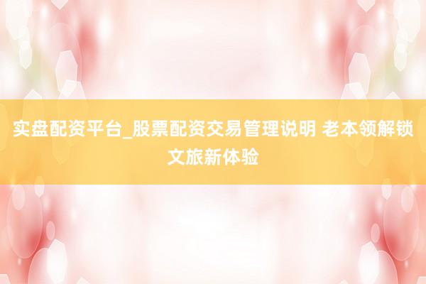实盘配资平台_股票配资交易管理说明 老本领解锁文旅新体验