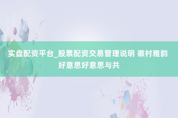 实盘配资平台_股票配资交易管理说明 徽村雅韵 好意思好意思与共